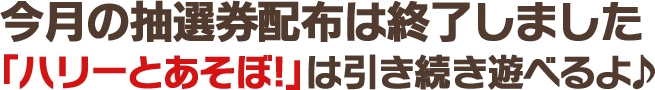 今月の抽選券配布は終了しました。「ハリーとあそぼ！」は引き続き遊べるよ♪